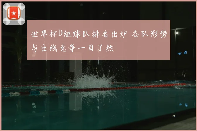 世界杯D组球队排名出炉 各队形势与出线竞争一目了然