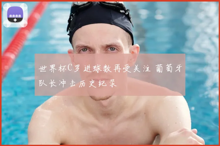 世界杯C罗进球数再受关注 葡萄牙队长冲击历史纪录