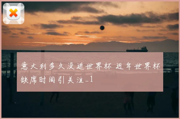 意大利多久没进世界杯 近年世界杯缺席时间引关注_1