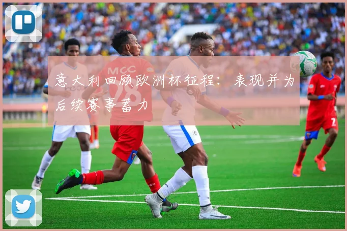 意大利回顾欧洲杯征程:表现并为后续赛事蓄力